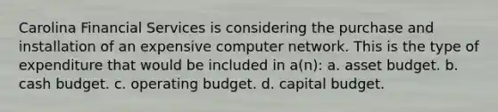 Carolina Financial Services is considering the purchase and installation of an expensive computer network. This is the type of expenditure that would be included in a(n): a. asset budget. b. cash budget. c. operating budget. d. capital budget.