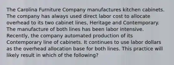 The Carolina Furniture Company manufactures kitchen cabinets. The company has always used direct labor cost to allocate overhead to its two cabinet lines, Heritage and Contemporary. The manufacture of both lines has been labor intensive. Recently, the company automated production of its Contemporary line of cabinets. It continues to use labor dollars as the overhead allocation base for both lines. This practice will likely result in which of the following?