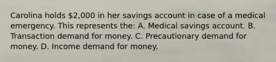 Carolina holds 2,000 in her savings account in case of a medical emergency. This represents the: A. Medical savings account. B. Transaction demand for money. C. Precautionary demand for money. D. Income demand for money.