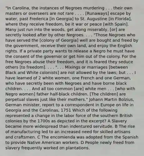 "In Carolina, the instances of Negroes murdering . . . their own masters or overseers are not rare . . . . [Runaways] escape by water, past Frederica [in Georgia] to St. Augustine [in Florida], where they receive freedom, be it war or peace [with Spain]. Many just run into the woods, get along miserably, [or] are secretly looked after by other Negroes. . . . "Those Negroes who have served the [colony of Georgia] well are bought and freed by the government, receive their own land, and enjoy the English rights. If a private party wants to release a Negro he must have the consent of the governor or get him out of the colony. For the free Negroes abuse their freedom, and it is feared they seduce others [to freedom]. . . . ". . . Mixings or marriages [between Black and White colonists] are not allowed by the laws; but . . . I have learned of 2 white women, one French and one German, who have secretly been with Negroes and have borne black children. . . . And all too common [are] white men . . . [who with Negro women] father half-black children. [The children] are perpetual slaves just like their mothers." Johann Martin Bolzius, German minister, report to a correspondent in Europe on life in Georgia and the Carolinas, 1751 Which of the following represented a change in the labor force of the southern British colonies by the 1700s as depicted in the excerpt? A Slavery became more widespread than indentured servitude. B The rise of manufacturing led to an increased need for skilled artisans and craftsmen. C The encomienda was adopted from the Spanish to provide Native American workers. D People newly freed from slavery frequently worked on plantations.