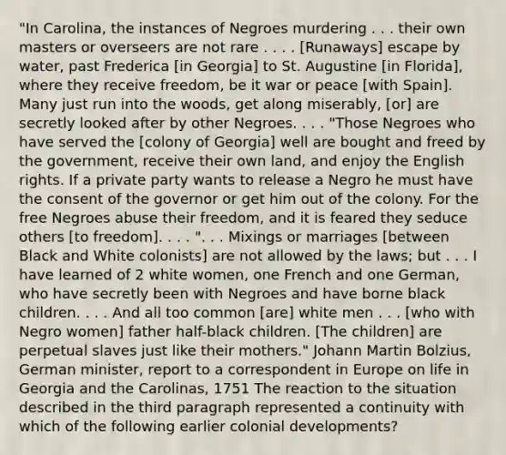 "In Carolina, the instances of Negroes murdering . . . their own masters or overseers are not rare . . . . [Runaways] escape by water, past Frederica [in Georgia] to St. Augustine [in Florida], where they receive freedom, be it war or peace [with Spain]. Many just run into the woods, get along miserably, [or] are secretly looked after by other Negroes. . . . "Those Negroes who have served the [colony of Georgia] well are bought and freed by the government, receive their own land, and enjoy the English rights. If a private party wants to release a Negro he must have the consent of the governor or get him out of the colony. For the free Negroes abuse their freedom, and it is feared they seduce others [to freedom]. . . . ". . . Mixings or marriages [between Black and White colonists] are not allowed by the laws; but . . . I have learned of 2 white women, one French and one German, who have secretly been with Negroes and have borne black children. . . . And all too common [are] white men . . . [who with Negro women] father half-black children. [The children] are perpetual slaves just like their mothers." Johann Martin Bolzius, German minister, report to a correspondent in Europe on life in Georgia and the Carolinas, 1751 The reaction to the situation described in the third paragraph represented a continuity with which of the following earlier colonial developments?