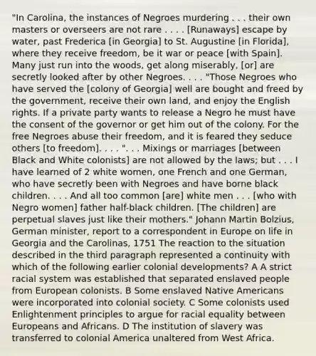 "In Carolina, the instances of Negroes murdering . . . their own masters or overseers are not rare . . . . [Runaways] escape by water, past Frederica [in Georgia] to St. Augustine [in Florida], where they receive freedom, be it war or peace [with Spain]. Many just run into the woods, get along miserably, [or] are secretly looked after by other Negroes. . . . "Those Negroes who have served the [colony of Georgia] well are bought and freed by the government, receive their own land, and enjoy the English rights. If a private party wants to release a Negro he must have the consent of the governor or get him out of the colony. For the free Negroes abuse their freedom, and it is feared they seduce others [to freedom]. . . . ". . . Mixings or marriages [between Black and White colonists] are not allowed by the laws; but . . . I have learned of 2 white women, one French and one German, who have secretly been with Negroes and have borne black children. . . . And all too common [are] white men . . . [who with Negro women] father half-black children. [The children] are perpetual slaves just like their mothers." Johann Martin Bolzius, German minister, report to a correspondent in Europe on life in Georgia and the Carolinas, 1751 The reaction to the situation described in the third paragraph represented a continuity with which of the following earlier colonial developments? A A strict racial system was established that separated enslaved people from European colonists. B Some enslaved Native Americans were incorporated into colonial society. C Some colonists used Enlightenment principles to argue for racial equality between Europeans and Africans. D The institution of slavery was transferred to colonial America unaltered from West Africa.