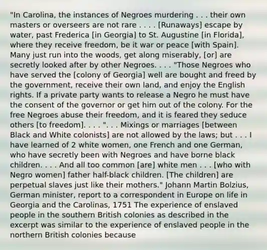 "In Carolina, the instances of Negroes murdering . . . their own masters or overseers are not rare . . . . [Runaways] escape by water, past Frederica [in Georgia] to St. Augustine [in Florida], where they receive freedom, be it war or peace [with Spain]. Many just run into the woods, get along miserably, [or] are secretly looked after by other Negroes. . . . "Those Negroes who have served the [colony of Georgia] well are bought and freed by the government, receive their own land, and enjoy the English rights. If a private party wants to release a Negro he must have the consent of the governor or get him out of the colony. For the free Negroes abuse their freedom, and it is feared they seduce others [to freedom]. . . . ". . . Mixings or marriages [between Black and White colonists] are not allowed by the laws; but . . . I have learned of 2 white women, one French and one German, who have secretly been with Negroes and have borne black children. . . . And all too common [are] white men . . . [who with Negro women] father half-black children. [The children] are perpetual slaves just like their mothers." Johann Martin Bolzius, German minister, report to a correspondent in Europe on life in Georgia and the Carolinas, 1751 The experience of enslaved people in the southern British colonies as described in the excerpt was similar to the experience of enslaved people in the northern British colonies because