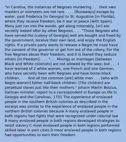 "In Carolina, the instances of Negroes murdering . . . their own masters or overseers are not rare . . . . [Runaways] escape by water, past Frederica [in Georgia] to St. Augustine [in Florida], where they receive freedom, be it war or peace [with Spain]. Many just run into the woods, get along miserably, [or] are secretly looked after by other Negroes. . . . "Those Negroes who have served the [colony of Georgia] well are bought and freed by the government, receive their own land, and enjoy the English rights. If a private party wants to release a Negro he must have the consent of the governor or get him out of the colony. For the free Negroes abuse their freedom, and it is feared they seduce others [to freedom]. . . . ". . . Mixings or marriages [between Black and White colonists] are not allowed by the laws; but . . . I have learned of 2 white women, one French and one German, who have secretly been with Negroes and have borne black children. . . . And all too common [are] white men . . . [who with Negro women] father half-black children. [The children] are perpetual slaves just like their mothers." Johann Martin Bolzius, German minister, report to a correspondent in Europe on life in Georgia and the Carolinas, 1751 The experience of enslaved people in the southern British colonies as described in the excerpt was similar to the experience of enslaved people in the northern British colonies because A many enslaved people in both regions had rights that were recognized under colonial law B many enslaved people in both regions developed strategies to resist slavery C most enslaved people in both regions performed skilled labor in port cities D most enslaved people in both regions had opportunities to earn their freedom