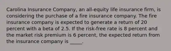 Carolina Insurance Company, an all-equity life insurance firm, is considering the purchase of a fire insurance company. The fire insurance company is expected to generate a return of 20 percent with a beta of 2.5. If the risk-free rate is 8 percent and the market risk premium is 6 percent, the expected return from the insurance company is _____.