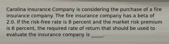 Carolina Insurance Company is considering the purchase of a fire insurance company. The fire insurance company has a beta of 2.0. If the risk-free rate is 8 percent and the market risk premium is 6 percent, the required rate of return that should be used to evaluate the insurance company is _____.