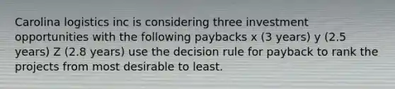 Carolina logistics inc is considering three investment opportunities with the following paybacks x (3 years) y (2.5 years) Z (2.8 years) use the decision rule for payback to rank the projects from most desirable to least.