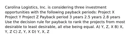 Carolina Logistics, Inc. is considering three investment opportunities with the following payback periods: Project X Project Y Project Z Payback period 3 years 2.5 years 2.8 years Use the decision rule for payback to rank the projects from most desirable to least desirable, all else being equal. A) Y, Z, X B) X, Y, Z C) Z, Y, X D) Y, X, Z