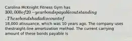 Carolina McKnight Fitness Gym has 300,000 of 20​-year bonds payable outstanding. These bonds had a discount of18,000 at​issuance, which was 10 years ago. The company uses the​straight-line amortization method. The current carrying amount of these bonds payable is