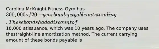 Carolina McKnight Fitness Gym has 300,000 of 20​-year bonds payable outstanding. These bonds had a discount of18,000 at​issuance, which was 10 years ago. The company uses the​straight-line amortization method. The current carrying amount of these bonds payable is