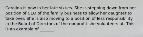 Carolina is now in her late sixties. She is stepping down from her position of CEO of the family business to allow her daughter to take over. She is also moving to a position of less responsibility in the Board of Directors of the nonprofit she volunteers at. This is an example of _______.