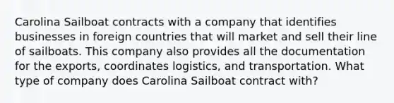 Carolina Sailboat contracts with a company that identifies businesses in foreign countries that will market and sell their line of sailboats. This company also provides all the documentation for the exports, coordinates logistics, and transportation. What type of company does Carolina Sailboat contract with?