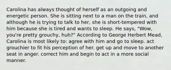 Carolina has always thought of herself as an outgoing and energetic person. She is sitting next to a man on the train, and although he is trying to talk to her, she is short-tempered with him because she is tired and wants to sleep. He says, "Wow, you're pretty grouchy, huh?" According to George Herbert Mead, Carolina is most likely to: agree with him and go to sleep. act grouchier to fit his perception of her. get up and move to another seat in anger. correct him and begin to act in a more social manner.