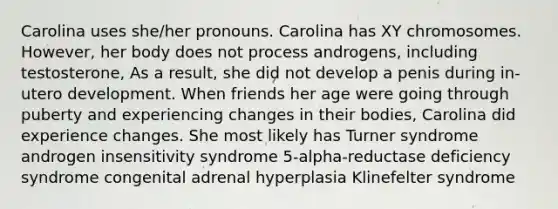 Carolina uses she/her pronouns. Carolina has XY chromosomes. However, her body does not process androgens, including testosterone, As a result, she did not develop a penis during in-utero development. When friends her age were going through puberty and experiencing changes in their bodies, Carolina did experience changes. She most likely has Turner syndrome androgen insensitivity syndrome 5-alpha-reductase deficiency syndrome congenital adrenal hyperplasia Klinefelter syndrome