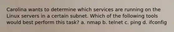 Carolina wants to determine which services are running on the Linux servers in a certain subnet. Which of the following tools would best perform this task? a. nmap b. telnet c. ping d. ifconfig