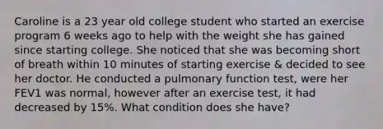 Caroline is a 23 year old college student who started an exercise program 6 weeks ago to help with the weight she has gained since starting college. She noticed that she was becoming short of breath within 10 minutes of starting exercise & decided to see her doctor. He conducted a pulmonary function test, were her FEV1 was normal, however after an exercise test, it had decreased by 15%. What condition does she have?