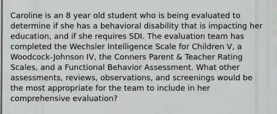 Caroline is an 8 year old student who is being evaluated to determine if she has a behavioral disability that is impacting her education, and if she requires SDI. The evaluation team has completed the Wechsler Intelligence Scale for Children V, a Woodcock-Johnson IV, the Conners Parent & Teacher Rating Scales, and a Functional Behavior Assessment. What other assessments, reviews, observations, and screenings would be the most appropriate for the team to include in her comprehensive evaluation?