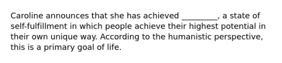 Caroline announces that she has achieved _________, a state of self-fulfillment in which people achieve their highest potential in their own unique way. According to <a href='https://www.questionai.com/knowledge/kNAG4TyLwO-the-humanistic-perspective' class='anchor-knowledge'>the humanistic perspective</a>, this is a primary goal of life.