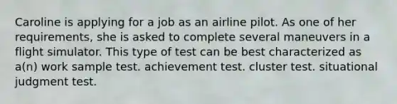 Caroline is applying for a job as an airline pilot. As one of her requirements, she is asked to complete several maneuvers in a flight simulator. This type of test can be best characterized as a(n) work sample test. achievement test. cluster test. situational judgment test.