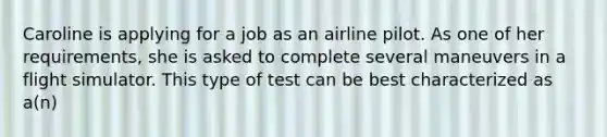 Caroline is applying for a job as an airline pilot. As one of her requirements, she is asked to complete several maneuvers in a flight simulator. This type of test can be best characterized as a(n)