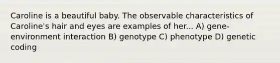 Caroline is a beautiful baby. The observable characteristics of Caroline's hair and eyes are examples of her... A) gene-environment interaction B) genotype C) phenotype D) genetic coding