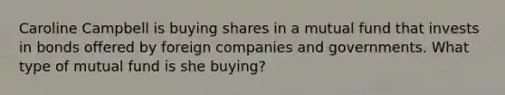 Caroline Campbell is buying shares in a mutual fund that invests in bonds offered by foreign companies and governments. What type of mutual fund is she buying?