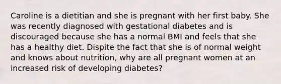 Caroline is a dietitian and she is pregnant with her first baby. She was recently diagnosed with gestational diabetes and is discouraged because she has a normal BMI and feels that she has a healthy diet. Dispite the fact that she is of normal weight and knows about nutrition, why are all pregnant women at an increased risk of developing diabetes?