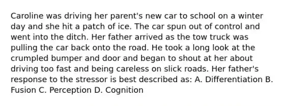 Caroline was driving her parent's new car to school on a winter day and she hit a patch of ice. The car spun out of control and went into the ditch. Her father arrived as the tow truck was pulling the car back onto the road. He took a long look at the crumpled bumper and door and began to shout at her about driving too fast and being careless on slick roads. Her father's response to the stressor is best described as: A. Differentiation B. Fusion C. Perception D. Cognition