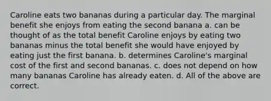 Caroline eats two bananas during a particular day. The marginal benefit she enjoys from eating the second banana a. can be thought of as the total benefit Caroline enjoys by eating two bananas minus the total benefit she would have enjoyed by eating just the first banana. b. determines Caroline's marginal cost of the first and second bananas. c. does not depend on how many bananas Caroline has already eaten. d. All of the above are correct.