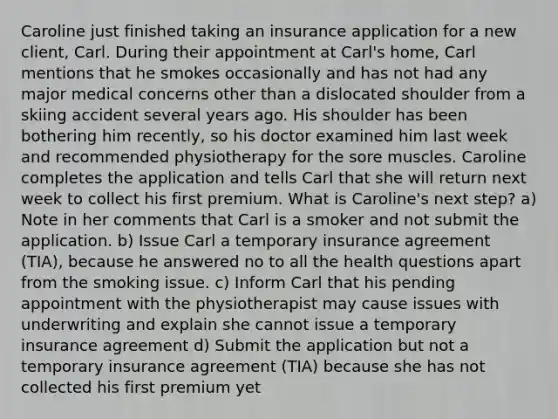 Caroline just finished taking an insurance application for a new client, Carl. During their appointment at Carl's home, Carl mentions that he smokes occasionally and has not had any major medical concerns other than a dislocated shoulder from a skiing accident several years ago. His shoulder has been bothering him recently, so his doctor examined him last week and recommended physiotherapy for the sore muscles. Caroline completes the application and tells Carl that she will return next week to collect his first premium. What is Caroline's next step? a) Note in her comments that Carl is a smoker and not submit the application. b) Issue Carl a temporary insurance agreement (TIA), because he answered no to all the health questions apart from the smoking issue. c) Inform Carl that his pending appointment with the physiotherapist may cause issues with underwriting and explain she cannot issue a temporary insurance agreement d) Submit the application but not a temporary insurance agreement (TIA) because she has not collected his first premium yet