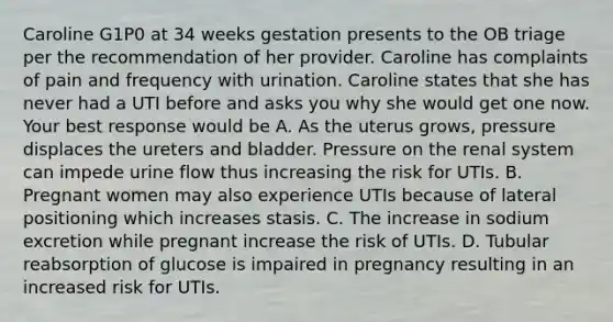 Caroline G1P0 at 34 weeks gestation presents to the OB triage per the recommendation of her provider. Caroline has complaints of pain and frequency with urination. Caroline states that she has never had a UTI before and asks you why she would get one now. Your best response would be A. As the uterus grows, pressure displaces the ureters and bladder. Pressure on the renal system can impede urine flow thus increasing the risk for UTIs. B. Pregnant women may also experience UTIs because of lateral positioning which increases stasis. C. The increase in sodium excretion while pregnant increase the risk of UTIs. D. Tubular reabsorption of glucose is impaired in pregnancy resulting in an increased risk for UTIs.