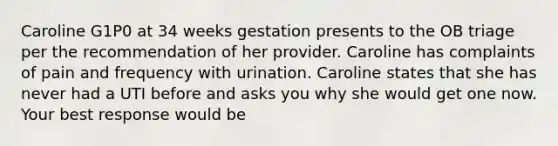 Caroline G1P0 at 34 weeks gestation presents to the OB triage per the recommendation of her provider. Caroline has complaints of pain and frequency with urination. Caroline states that she has never had a UTI before and asks you why she would get one now. Your best response would be