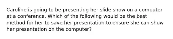 Caroline is going to be presenting her slide show on a computer at a conference. Which of the following would be the best method for her to save her presentation to ensure she can show her presentation on the computer?