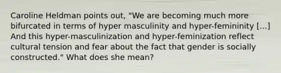 Caroline Heldman points out, "We are becoming much more bifurcated in terms of hyper masculinity and hyper-femininity [...] And this hyper-masculinization and hyper-feminization reflect cultural tension and fear about the fact that gender is socially constructed." What does she mean?