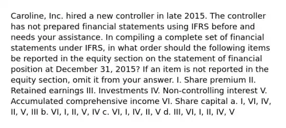 Caroline, Inc. hired a new controller in late 2015. The controller has not prepared financial statements using IFRS before and needs your assistance. In compiling a complete set of financial statements under IFRS, in what order should the following items be reported in the equity section on the statement of financial position at December 31, 2015? If an item is not reported in the equity section, omit it from your answer. I. Share premium II. Retained earnings III. Investments IV. Non-controlling interest V. Accumulated comprehensive income VI. Share capital a. I, VI, IV, II, V, III b. VI, I, II, V, IV c. VI, I, IV, II, V d. III, VI, I, II, IV, V