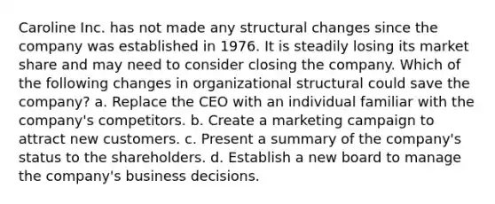 Caroline Inc. has not made any structural changes since the company was established in 1976. It is steadily losing its market share and may need to consider closing the company. Which of the following changes in organizational structural could save the company? a. Replace the CEO with an individual familiar with the company's competitors. b. Create a marketing campaign to attract new customers. c. Present a summary of the company's status to the shareholders. d. Establish a new board to manage the company's business decisions.