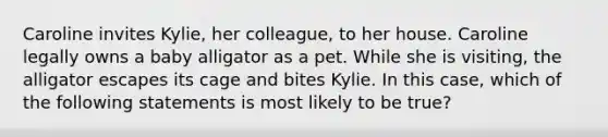 Caroline invites Kylie, her colleague, to her house. Caroline legally owns a baby alligator as a pet. While she is visiting, the alligator escapes its cage and bites Kylie. In this case, which of the following statements is most likely to be true?