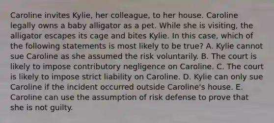 Caroline invites Kylie, her colleague, to her house. Caroline legally owns a baby alligator as a pet. While she is visiting, the alligator escapes its cage and bites Kylie. In this case, which of the following statements is most likely to be true? A. Kylie cannot sue Caroline as she assumed the risk voluntarily. B. The court is likely to impose contributory negligence on Caroline. C. The court is likely to impose strict liability on Caroline. D. Kylie can only sue Caroline if the incident occurred outside Caroline's house. E. Caroline can use the assumption of risk defense to prove that she is not guilty.