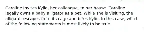 Caroline invites Kylie, her colleague, to her house. Caroline legally owns a baby alligator as a pet. While she is visiting, the alligator escapes from its cage and bites Kylie. In this case, which of the following statements is most likely to be true