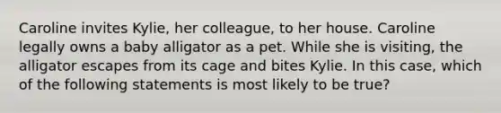 Caroline invites Kylie, her colleague, to her house. Caroline legally owns a baby alligator as a pet. While she is visiting, the alligator escapes from its cage and bites Kylie. In this case, which of the following statements is most likely to be true?