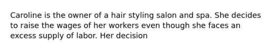 Caroline is the owner of a hair styling salon and spa. She decides to raise the wages of her workers even though she faces an excess supply of labor. Her decision