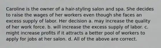 Caroline is the owner of a hair-styling salon and spa. She decides to raise the wages of her workers even though she faces an excess supply of labor. Her decision a. may increase the quality of her work force. b. will increase the excess supply of labor. c. might increase profits if it attracts a better pool of workers to apply for jobs at her salon. d. All of the above are correct.