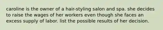 caroline is the owner of a hair-styling salon and spa. she decides to raise the wages of her workers even though she faces an excess supply of labor. list the possible results of her decision.