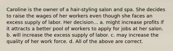 Caroline is the owner of a hair-styling salon and spa. She decides to raise the wages of her workers even though she faces an excess supply of labor. Her decision... a. might increase profits if it attracts a better pool of workers to apply for jobs at her salon. b. will increase the excess supply of labor. c. may increase the quality of her work force. d. All of the above are correct.