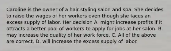 Caroline is the owner of a hair-styling salon and spa. She decides to raise the wages of her workers even though she faces an excess supply of labor. Her decision A. might increase profits if it attracts a better pool of workers to apply for jobs at her salon. B. may increase the quality of her work force. C. All of the above are correct. D. will increase the excess supply of labor.