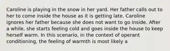 Caroline is playing in the snow in her yard. Her father calls out to her to come inside the house as it is getting late. Caroline ignores her father because she does not want to go inside. After a while, she starts feeling cold and goes inside the house to keep herself warm. In this scenario, in the context of operant conditioning, the feeling of warmth is most likely a