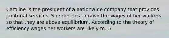 Caroline is the president of a nationwide company that provides janitorial services. She decides to raise the wages of her workers so that they are above equilibrium. According to the theory of efficiency wages her workers are likely to...?