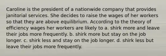 Caroline is the president of a nationwide company that provides janitorial services. She decides to raise the wages of her workers so that they are above equilibrium. According to the theory of efficiency wages her workers are likely to a. shirk more and leave their jobs more frequently. b. shirk more but stay on the job longer. c. shirk less and stay on the job longer. d. shirk less but leave their jobs more frequently.