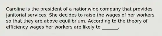 Caroline is the president of a nationwide company that provides janitorial services. She decides to raise the wages of her workers so that they are above equilibrium. According to the theory of efficiency wages her workers are likely to _______.