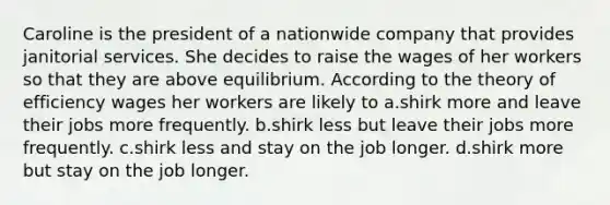 Caroline is the president of a nationwide company that provides janitorial services. She decides to raise the wages of her workers so that they are above equilibrium. According to the theory of efficiency wages her workers are likely to a.shirk more and leave their jobs more frequently. b.shirk less but leave their jobs more frequently. c.shirk less and stay on the job longer. d.shirk more but stay on the job longer.